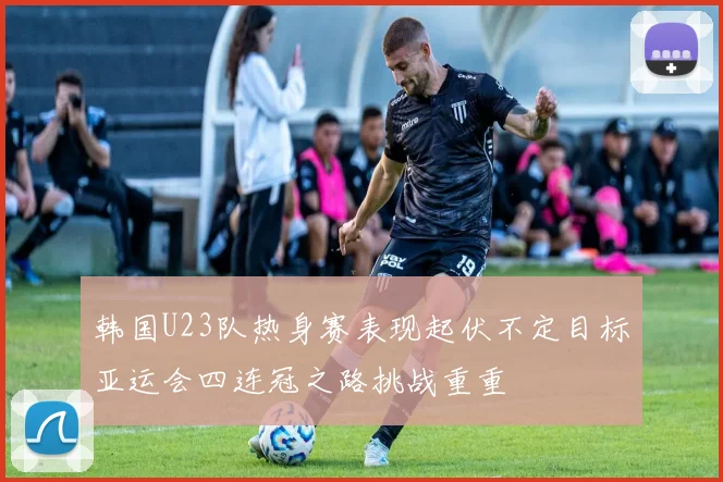 韩国U23队热身赛表现起伏不定目标亚运会四连冠之路挑战重重