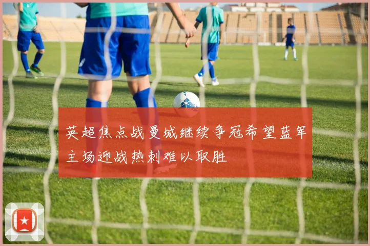 英超焦点战曼城继续争冠希望蓝军主场迎战热刺难以取胜