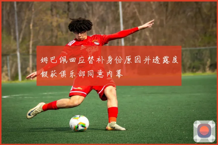 姆巴佩回应替补身份原因并透露度假获俱乐部同意内幕