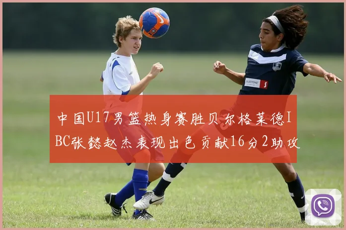 中国U17男篮热身赛胜贝尔格莱德IBC张懿赵杰表现出色贡献16分2助攻2抢断