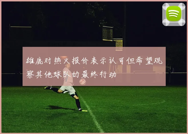雄鹿对热火报价表示认可但希望观察其他球队的最终行动