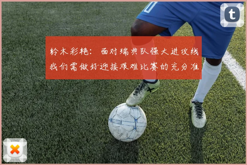 铃木彩艳：面对瑞典队强大进攻线我们需做好迎接艰难比赛的充分准备