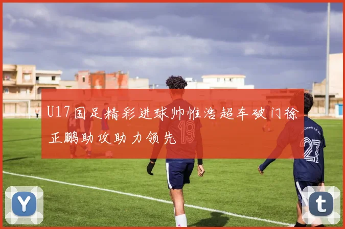 U17国足精彩进球帅惟浩超车破门徐正鹏助攻助力领先