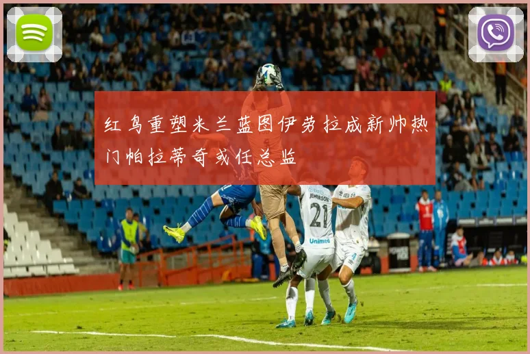 红鸟重塑米兰蓝图伊劳拉成新帅热门帕拉蒂奇或任总监