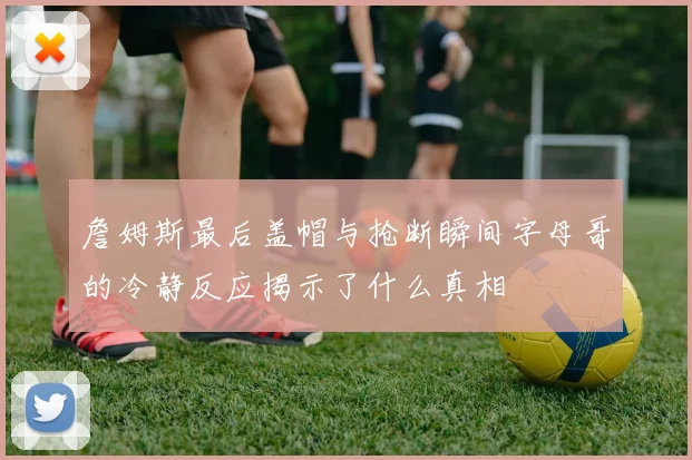 詹姆斯最后盖帽与抢断瞬间字母哥的冷静反应揭示了什么真相