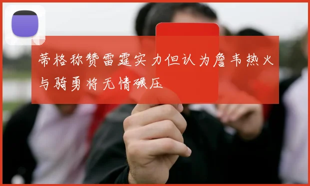 蒂格称赞雷霆实力但认为詹韦热火与骑勇将无情碾压