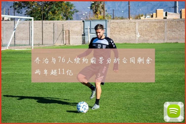 乔治与76人续约前景分析合同剩余两年超11亿