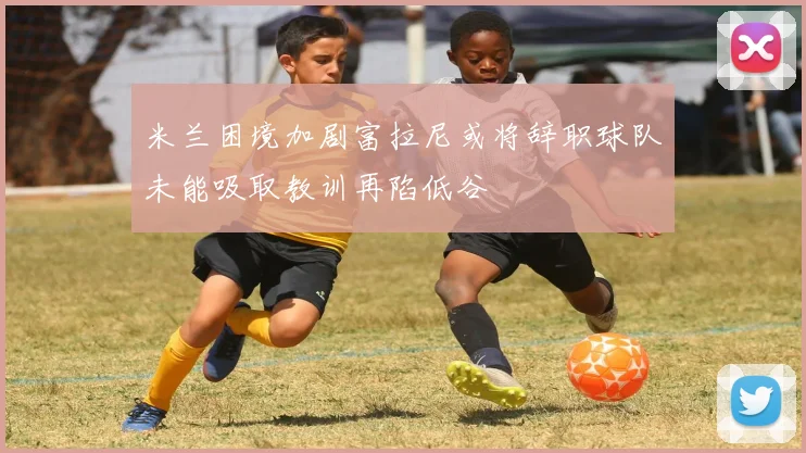 米兰困境加剧富拉尼或将辞职球队未能吸取教训再陷低谷
