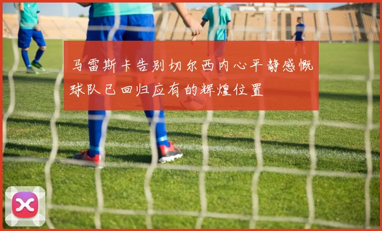马雷斯卡告别切尔西内心平静感慨球队已回归应有的辉煌位置